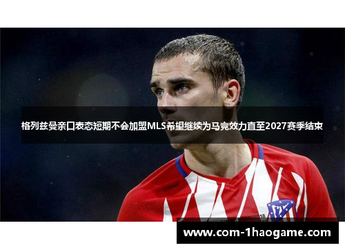 格列兹曼亲口表态短期不会加盟MLS希望继续为马竞效力直至2027赛季结束